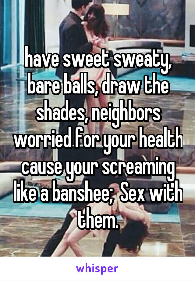 have sweet sweaty, bare balls, draw the shades, neighbors worried for your health cause your screaming like a banshee;  Sex with them.