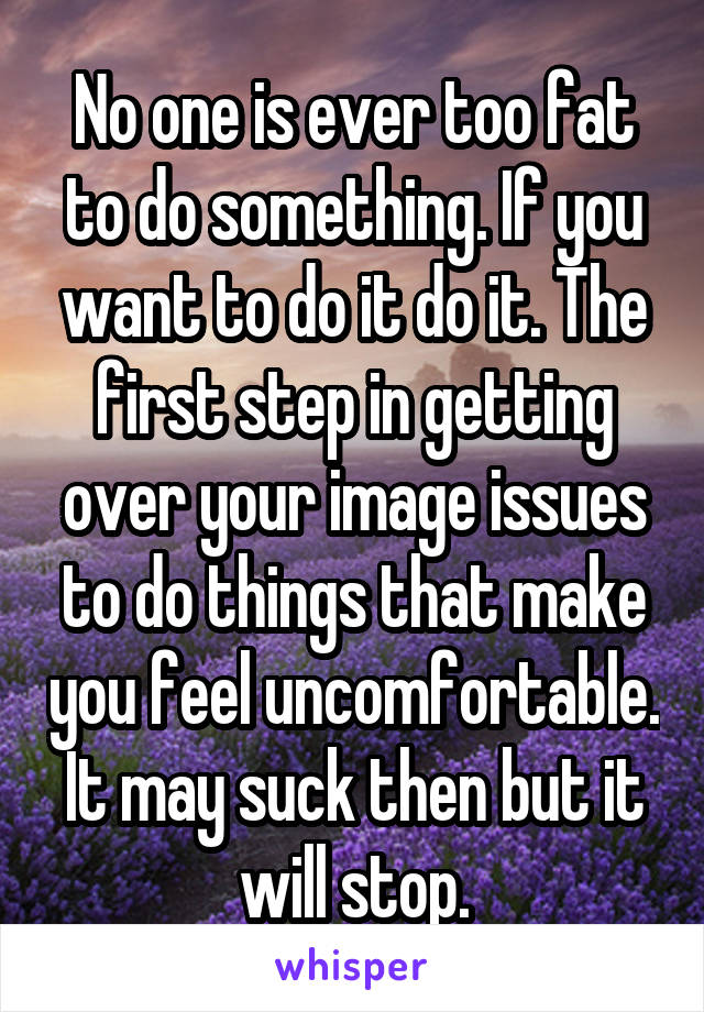 No one is ever too fat to do something. If you want to do it do it. The first step in getting over your image issues to do things that make you feel uncomfortable. It may suck then but it will stop.