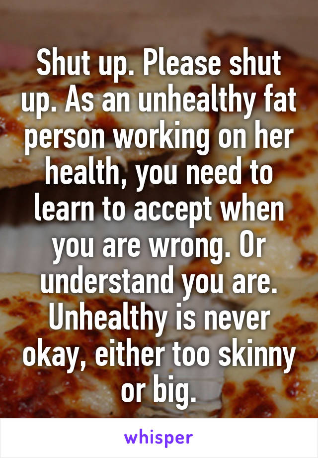 Shut up. Please shut up. As an unhealthy fat person working on her health, you need to learn to accept when you are wrong. Or understand you are. Unhealthy is never okay, either too skinny or big.