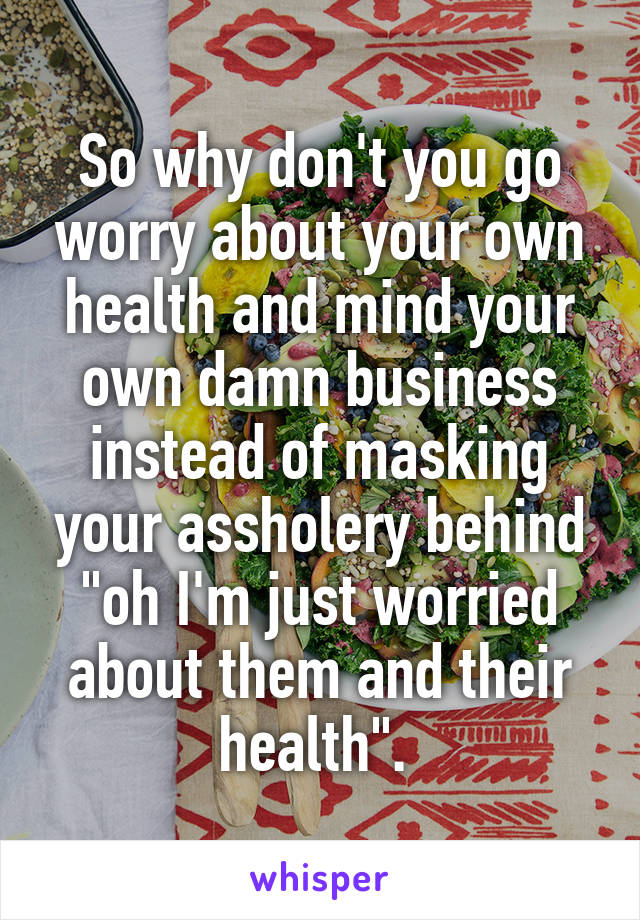 So why don't you go worry about your own health and mind your own damn business instead of masking your assholery behind "oh I'm just worried about them and their health". 