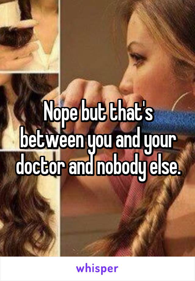 Nope but that's between you and your doctor and nobody else.