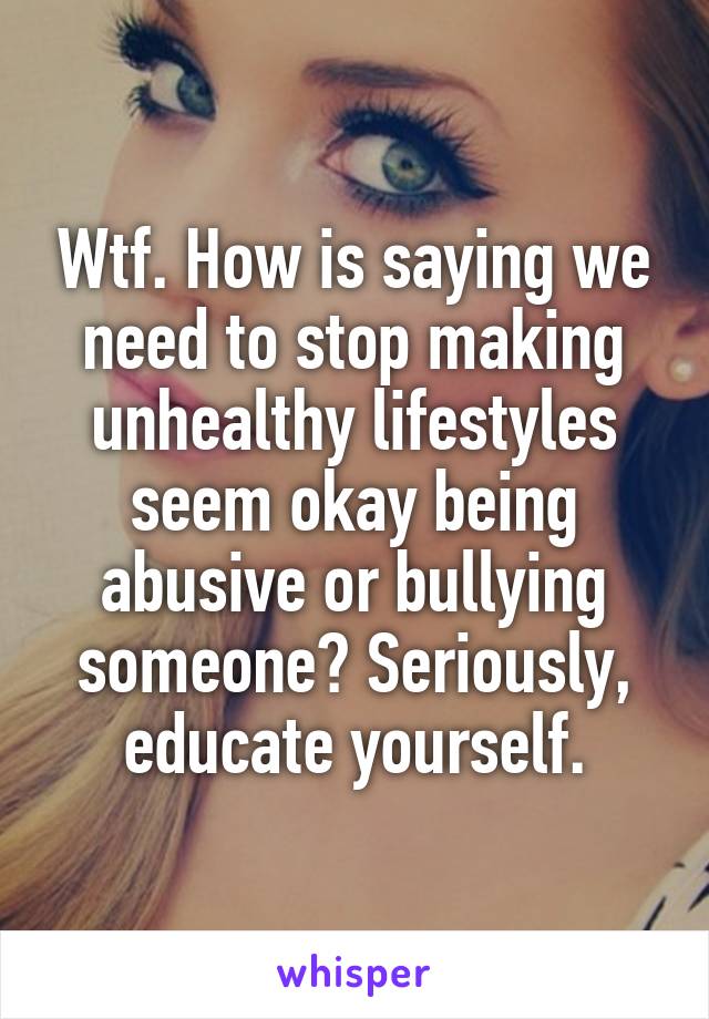 Wtf. How is saying we need to stop making unhealthy lifestyles seem okay being abusive or bullying someone? Seriously, educate yourself.