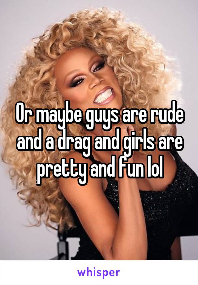 Or maybe guys are rude and a drag and girls are pretty and fun lol