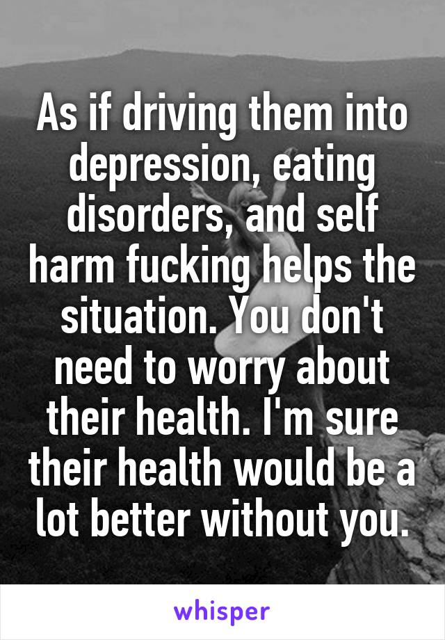 As if driving them into depression, eating disorders, and self harm fucking helps the situation. You don't need to worry about their health. I'm sure their health would be a lot better without you.