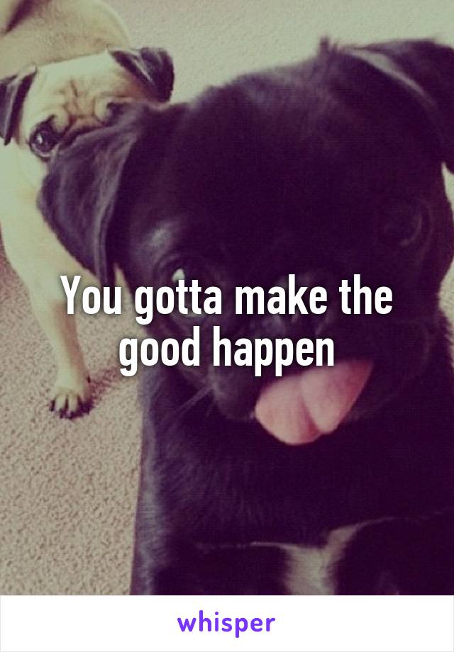 You gotta make the good happen