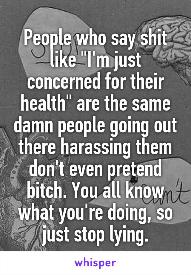 People who say shit like "I'm just concerned for their health" are the same damn people going out there harassing them don't even pretend bitch. You all know what you're doing, so just stop lying.