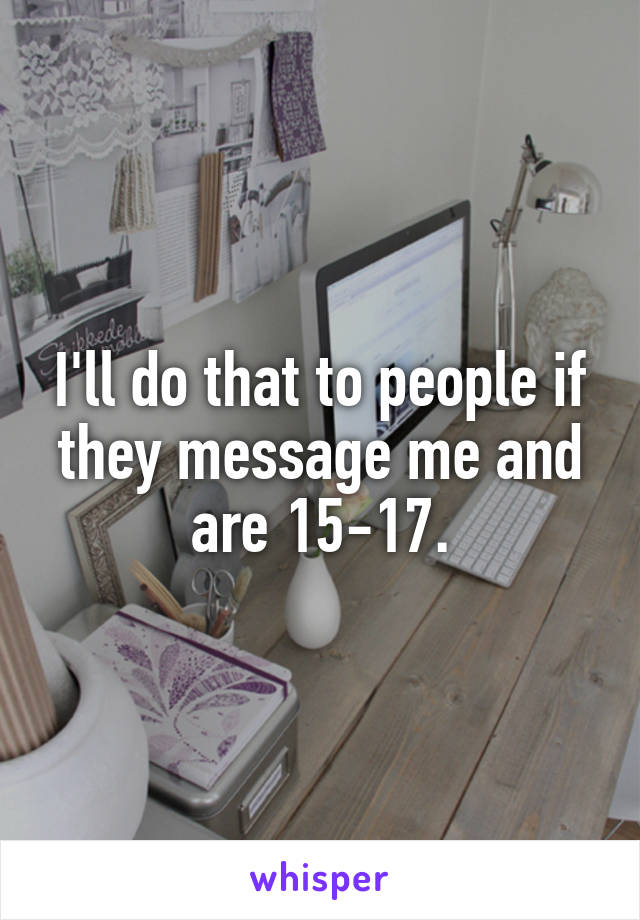 I'll do that to people if they message me and are 15-17.
