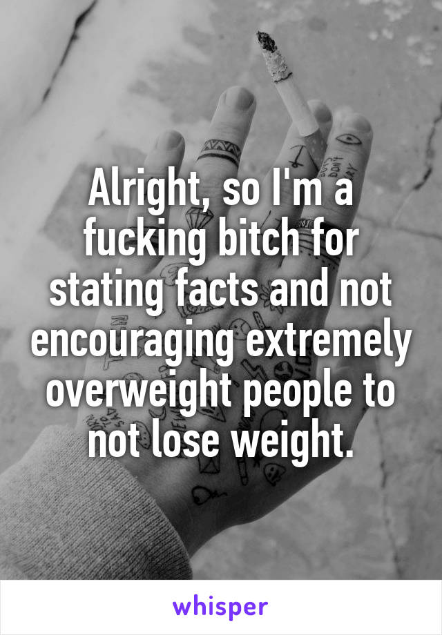 Alright, so I'm a fucking bitch for stating facts and not encouraging extremely overweight people to not lose weight.