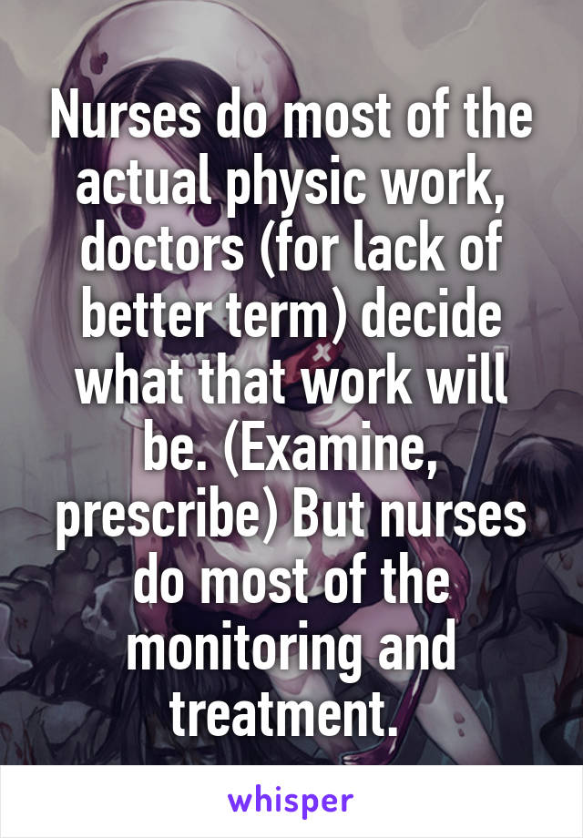 Nurses do most of the actual physic work, doctors (for lack of better term) decide what that work will be. (Examine, prescribe) But nurses do most of the monitoring and treatment. 