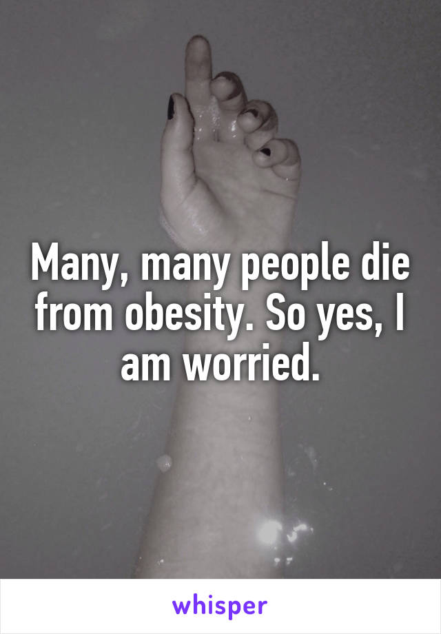 Many, many people die from obesity. So yes, I am worried.