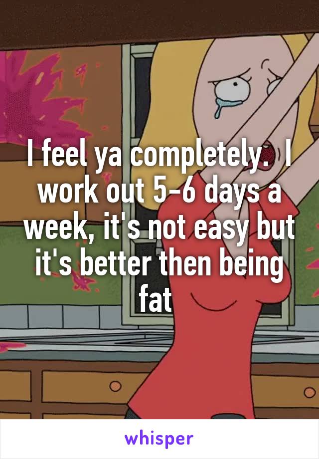 I feel ya completely.  I work out 5-6 days a week, it's not easy but it's better then being fat 