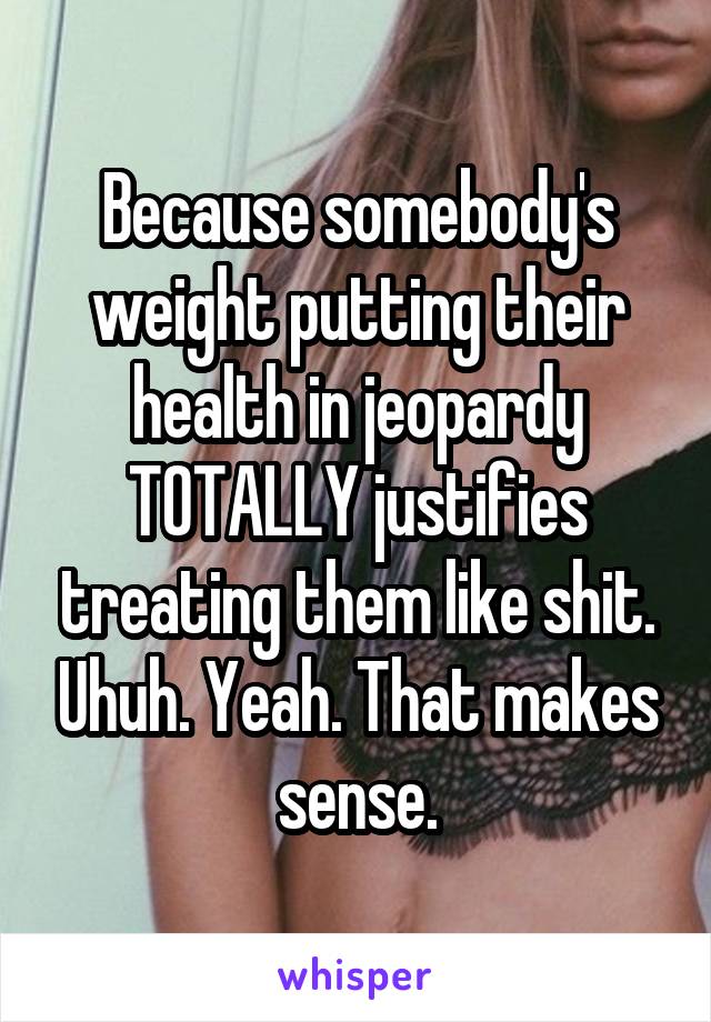 Because somebody's weight putting their health in jeopardy TOTALLY justifies treating them like shit. Uhuh. Yeah. That makes sense.