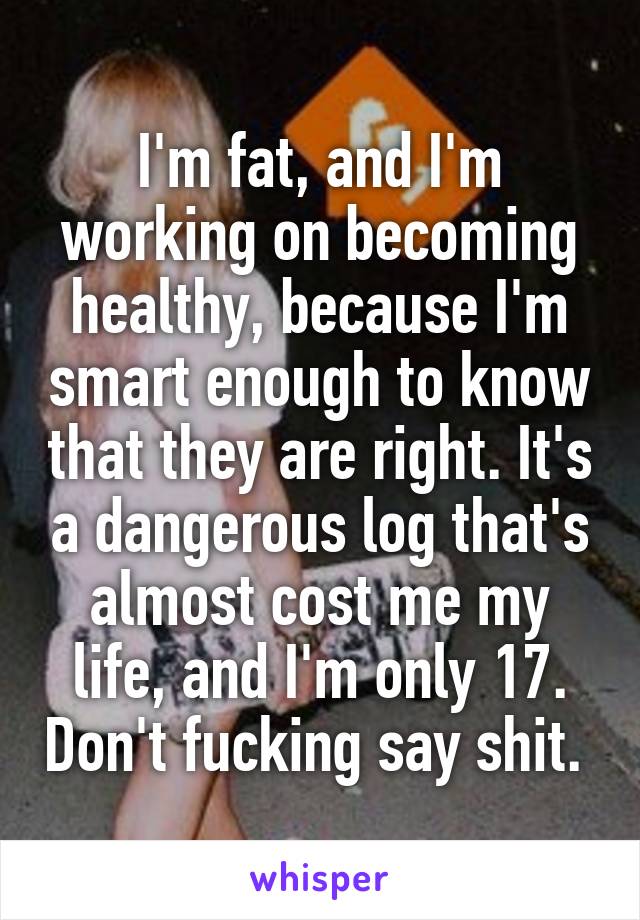 I'm fat, and I'm working on becoming healthy, because I'm smart enough to know that they are right. It's a dangerous log that's almost cost me my life, and I'm only 17. Don't fucking say shit. 