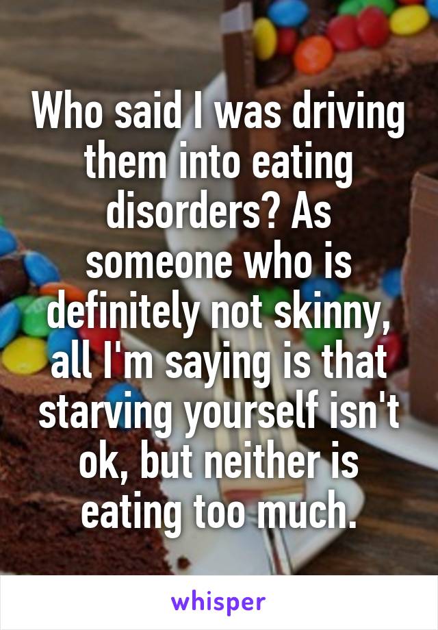 Who said I was driving them into eating disorders? As someone who is definitely not skinny, all I'm saying is that starving yourself isn't ok, but neither is eating too much.