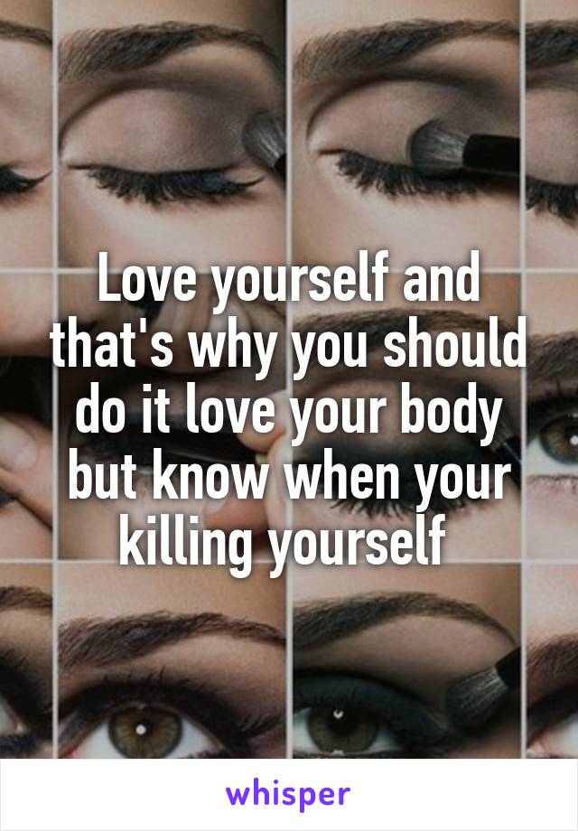 Love yourself and that's why you should do it love your body but know when your killing yourself 