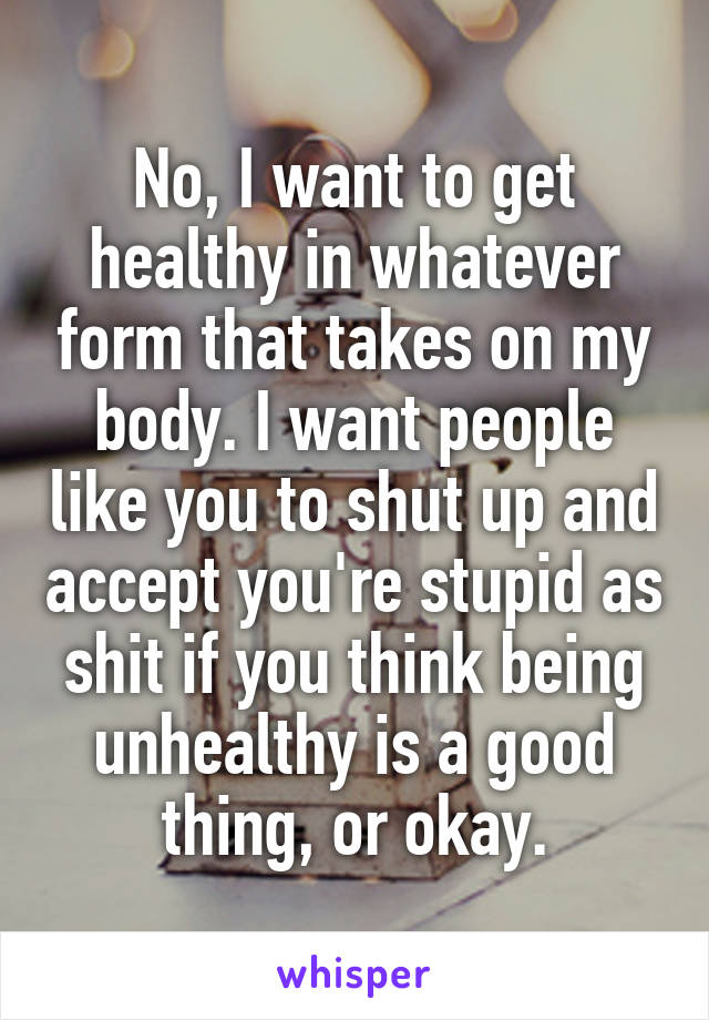 No, I want to get healthy in whatever form that takes on my body. I want people like you to shut up and accept you're stupid as shit if you think being unhealthy is a good thing, or okay.