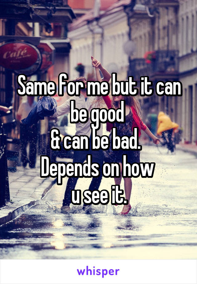 Same for me but it can be good 
& can be bad.  
Depends on how 
u see it.