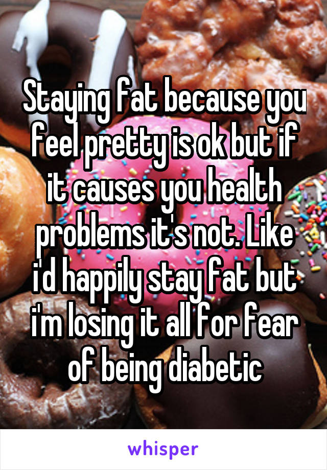 Staying fat because you feel pretty is ok but if it causes you health problems it's not. Like i'd happily stay fat but i'm losing it all for fear of being diabetic