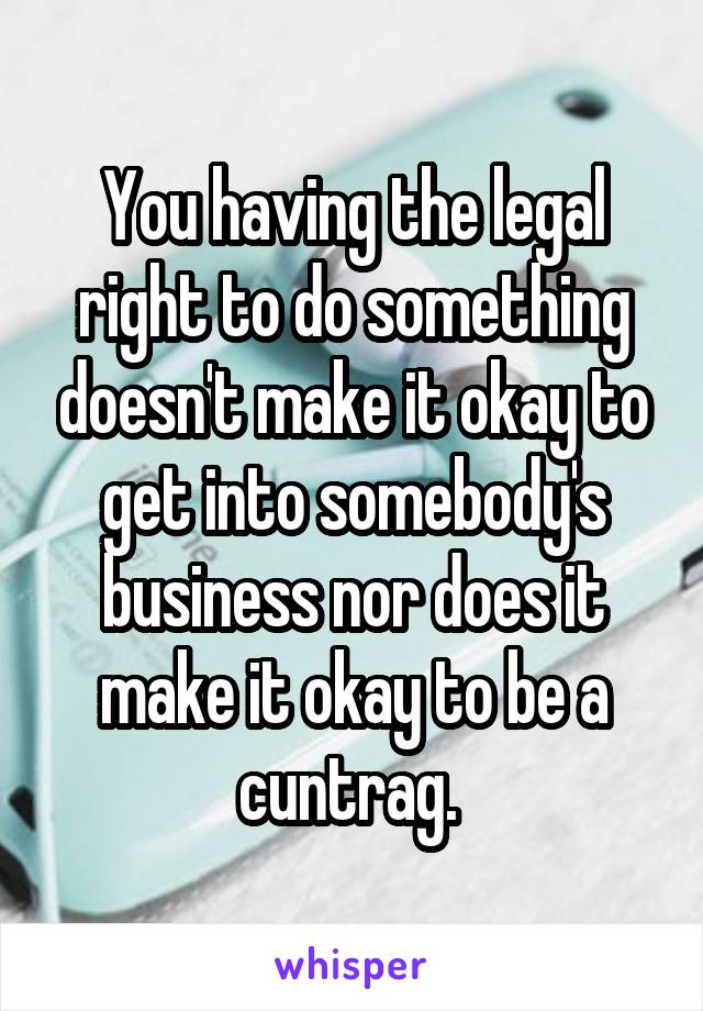 You having the legal right to do something doesn't make it okay to get into somebody's business nor does it make it okay to be a cuntrag. 