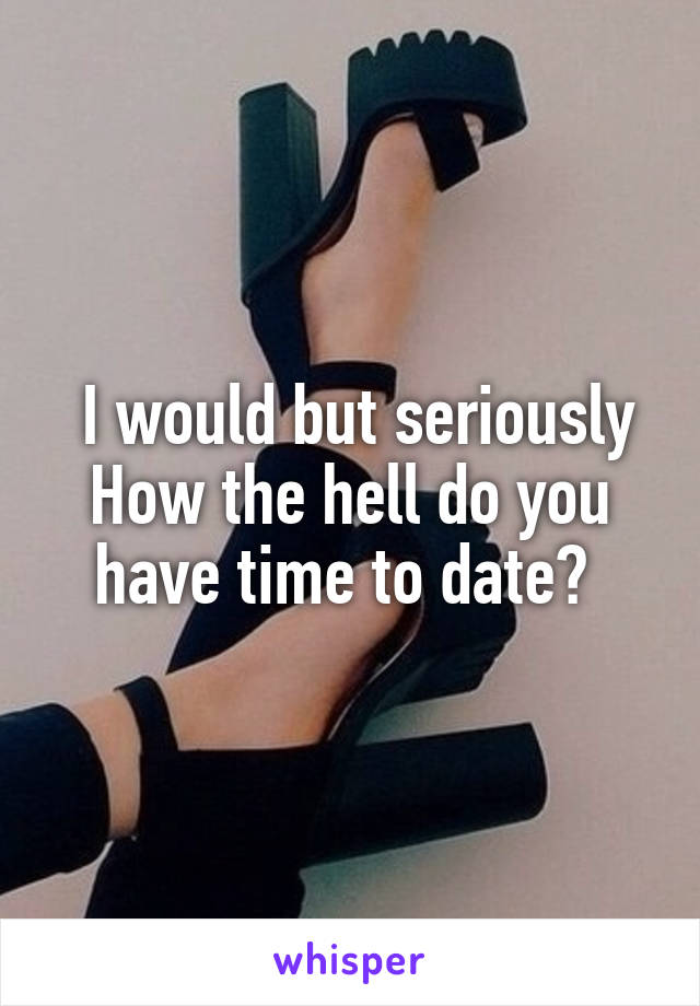  I would but seriously How the hell do you have time to date? 