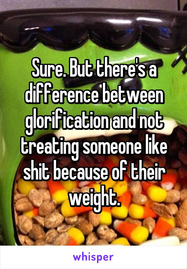 Sure. But there's a difference between glorification and not treating someone like shit because of their weight.