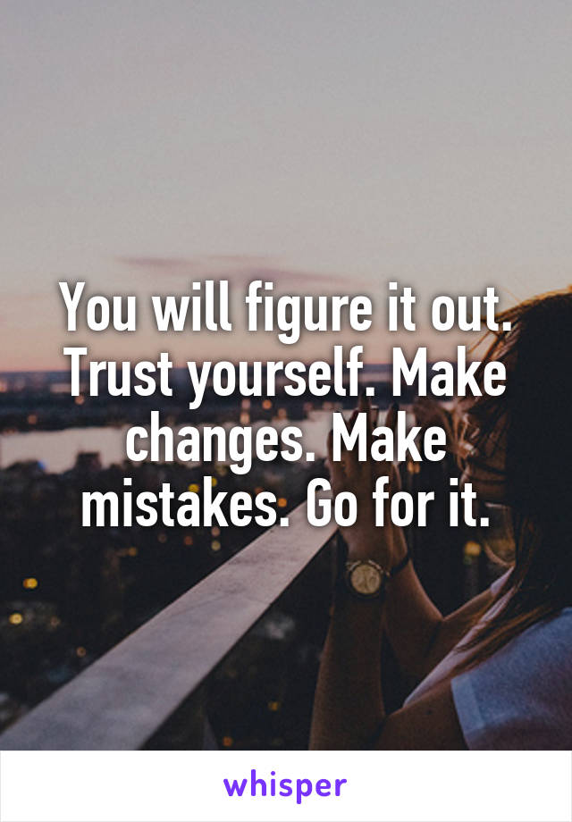 You will figure it out. Trust yourself. Make changes. Make mistakes. Go for it.
