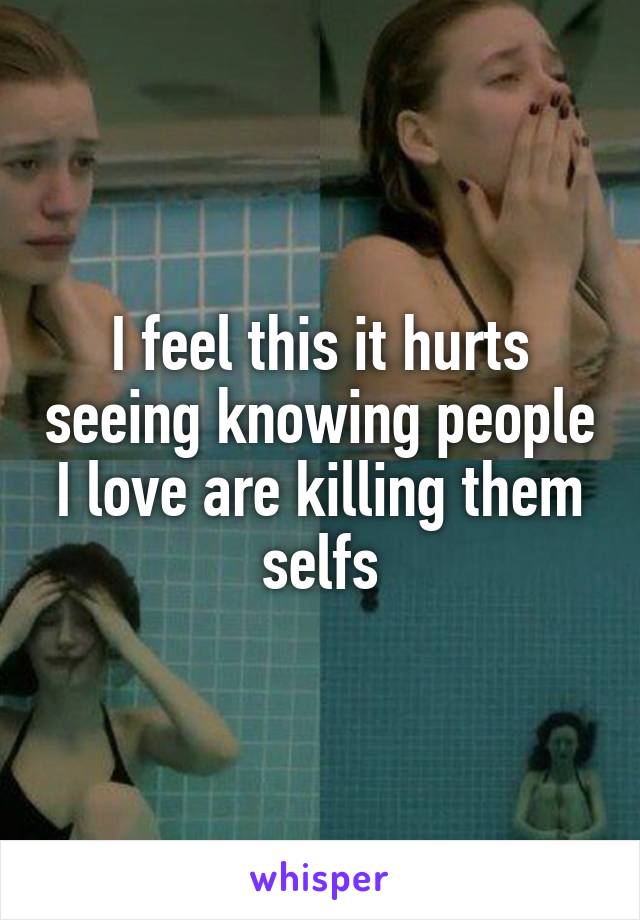 I feel this it hurts seeing knowing people I love are killing them selfs