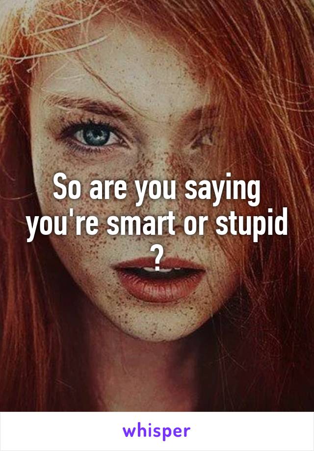 So are you saying you're smart or stupid ?