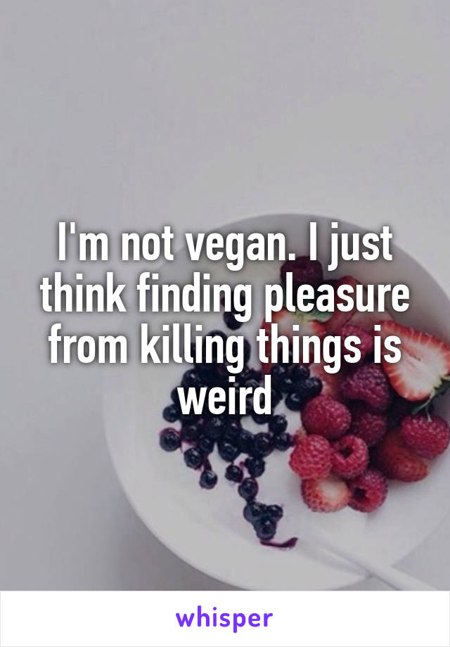 I'm not vegan. I just think finding pleasure from killing things is weird