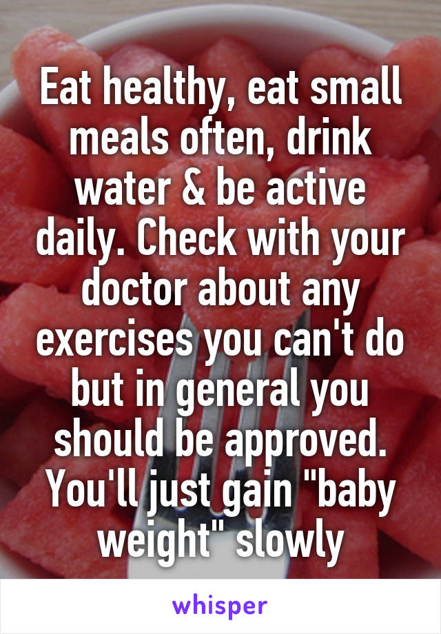 Eat healthy, eat small meals often, drink water & be active daily. Check with your doctor about any exercises you can't do but in general you should be approved. You'll just gain "baby weight" slowly
