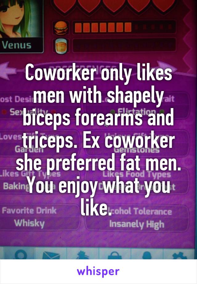 Coworker only likes men with shapely biceps forearms and triceps. Ex coworker she preferred fat men. You enjoy what you like. 