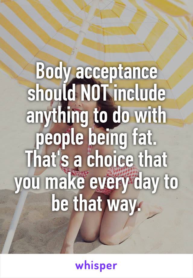 Body acceptance should NOT include anything to do with people being fat. That's a choice that you make every day to be that way.