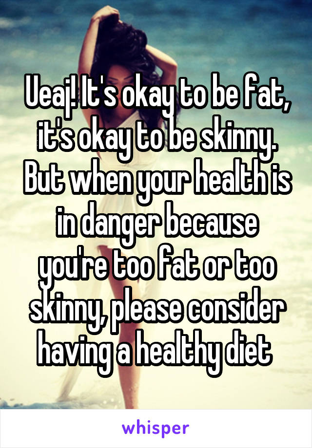 Ueaj! It's okay to be fat, it's okay to be skinny. But when your health is in danger because you're too fat or too skinny, please consider having a healthy diet 