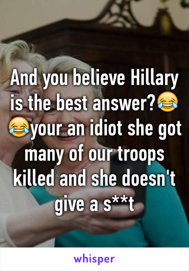 And you believe Hillary is the best answer?😂😂your an idiot she got many of our troops killed and she doesn't give a s**t