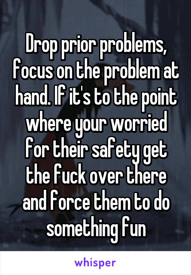 Drop prior problems, focus on the problem at hand. If it's to the point where your worried for their safety get the fuck over there and force them to do something fun