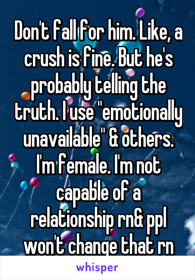 Don't fall for him. Like, a crush is fine. But he's probably telling the truth. I use "emotionally unavailable" & others. I'm female. I'm not capable of a relationship rn& ppl won't change that rn