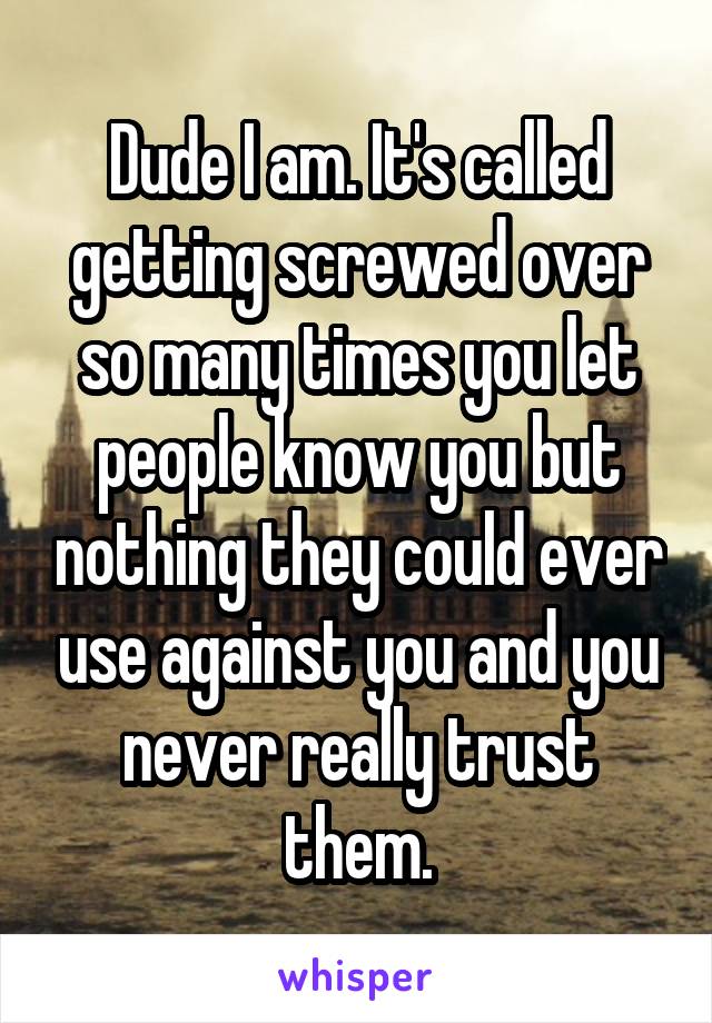 Dude I am. It's called getting screwed over so many times you let people know you but nothing they could ever use against you and you never really trust them.