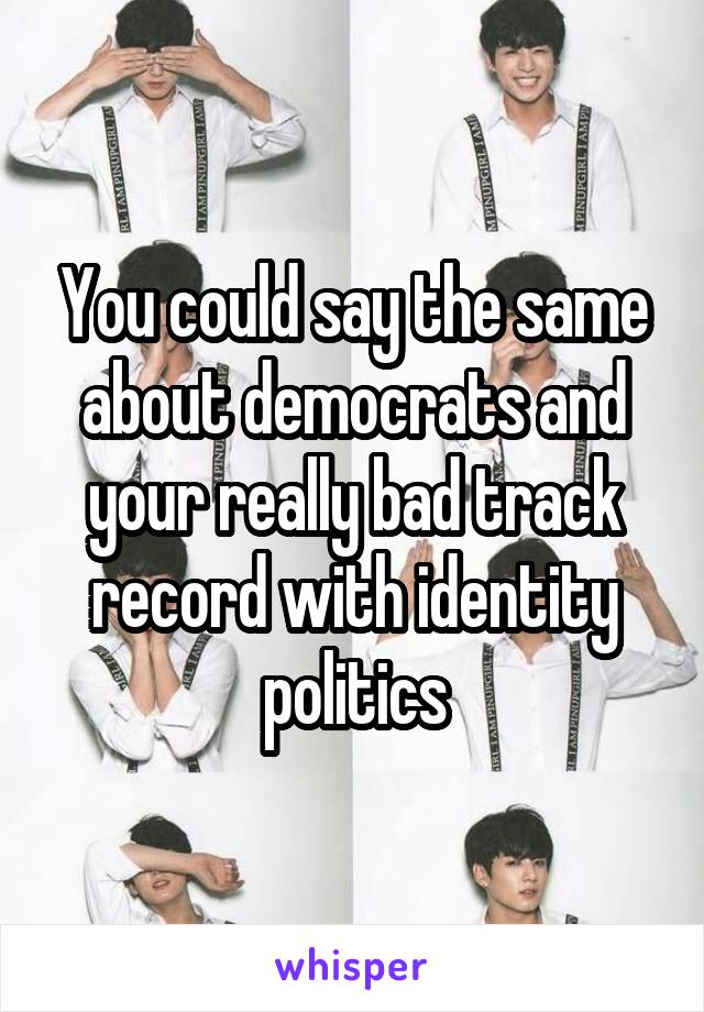 You could say the same about democrats and your really bad track record with identity politics