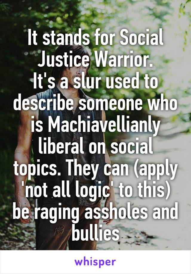 It stands for Social Justice Warrior.
It's a slur used to describe someone who is Machiavellianly liberal on social topics. They can (apply 'not all logic' to this) be raging assholes and bullies