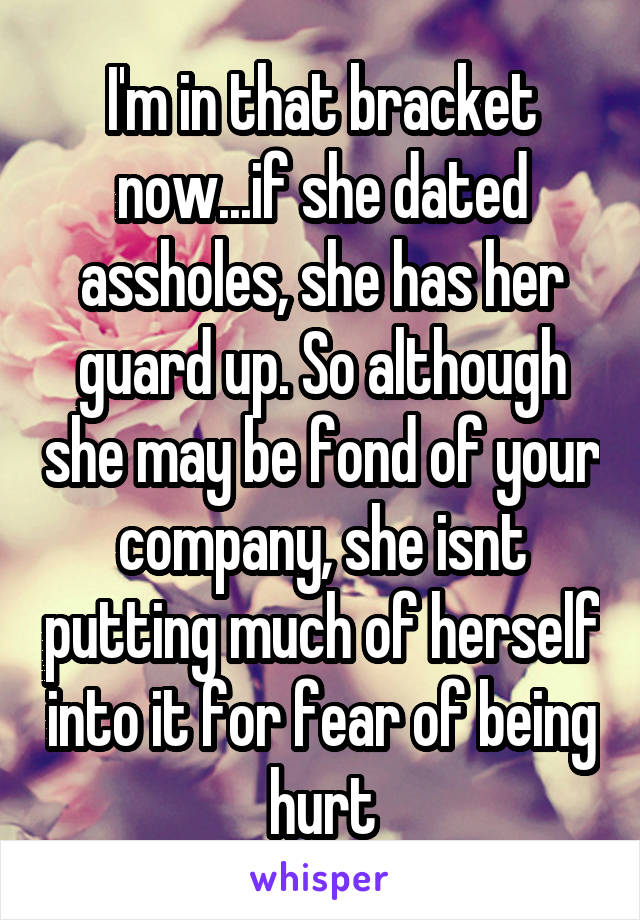 I'm in that bracket now...if she dated assholes, she has her guard up. So although she may be fond of your company, she isnt putting much of herself into it for fear of being hurt