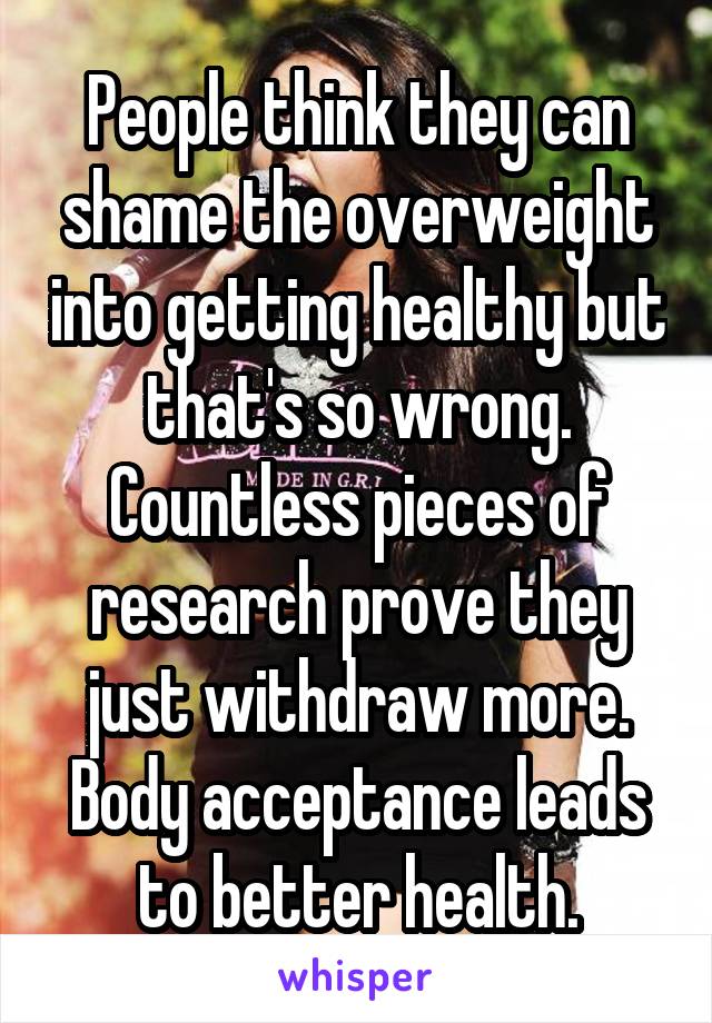 People think they can shame the overweight into getting healthy but that's so wrong. Countless pieces of research prove they just withdraw more. Body acceptance leads to better health.