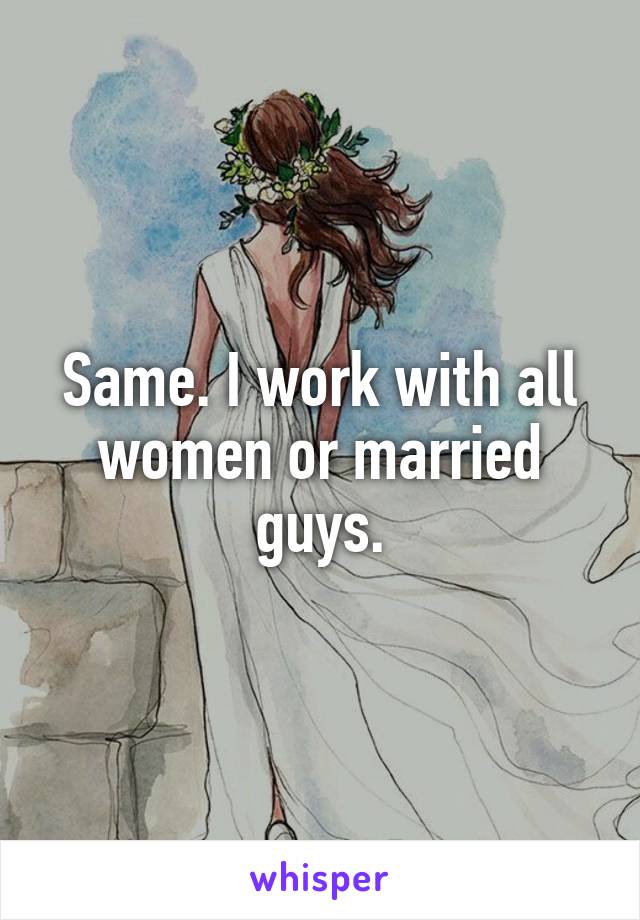 Same. I work with all women or married guys.