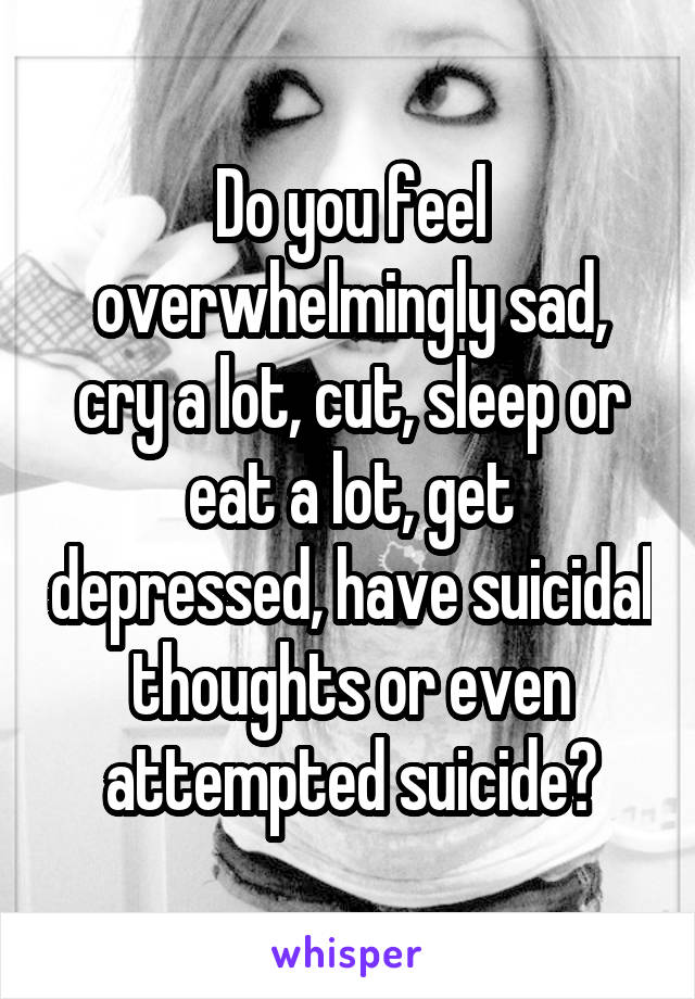 Do you feel overwhelmingly sad, cry a lot, cut, sleep or eat a lot, get depressed, have suicidal thoughts or even attempted suicide?