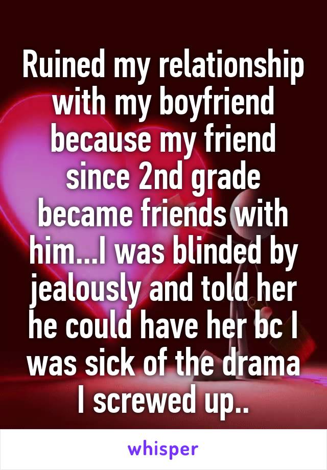 Ruined my relationship with my boyfriend because my friend since 2nd grade became friends with him...I was blinded by jealously and told her he could have her bc I was sick of the drama I screwed up..