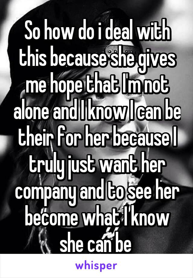 So how do i deal with this because she gives me hope that I'm not alone and I know I can be their for her because I truly just want her company and to see her become what I know she can be 