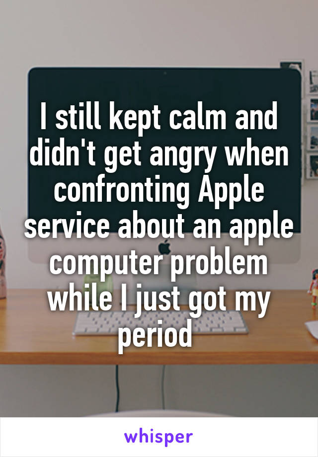 I still kept calm and didn't get angry when confronting Apple service about an apple computer problem while I just got my period 