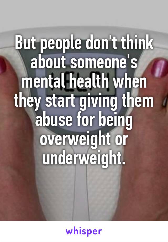 But people don't think about someone's mental health when they start giving them abuse for being overweight or underweight.

