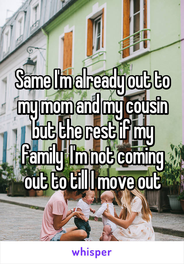 Same I'm already out to my mom and my cousin but the rest if my family  I'm not coming out to till I move out