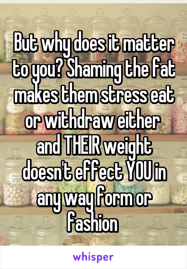 But why does it matter to you? Shaming the fat makes them stress eat or withdraw either  and THEIR weight doesn't effect YOU in any way form or fashion 