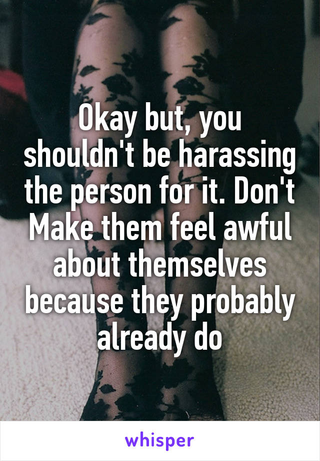 Okay but, you shouldn't be harassing the person for it. Don't Make them feel awful about themselves because they probably already do